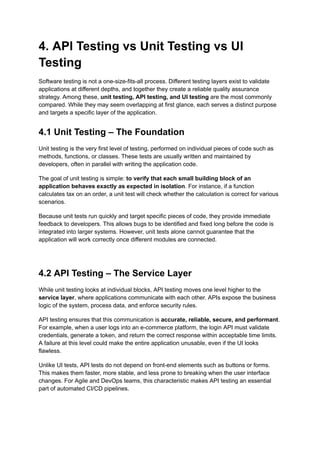 4. API Testing vs Unit Testing vs UI
Testing
Software testing is not a one-size-fits-all process. Different testing layers exist to validate
applications at different depths, and together they create a reliable quality assurance
strategy. Among these, unit testing, API testing, and UI testing are the most commonly
compared. While they may seem overlapping at first glance, each serves a distinct purpose
and targets a specific layer of the application.
4.1 Unit Testing – The Foundation
Unit testing is the very first level of testing, performed on individual pieces of code such as
methods, functions, or classes. These tests are usually written and maintained by
developers, often in parallel with writing the application code.
The goal of unit testing is simple: to verify that each small building block of an
application behaves exactly as expected in isolation. For instance, if a function
calculates tax on an order, a unit test will check whether the calculation is correct for various
scenarios.
Because unit tests run quickly and target specific pieces of code, they provide immediate
feedback to developers. This allows bugs to be identified and fixed long before the code is
integrated into larger systems. However, unit tests alone cannot guarantee that the
application will work correctly once different modules are connected.
4.2 API Testing – The Service Layer
While unit testing looks at individual blocks, API testing moves one level higher to the
service layer, where applications communicate with each other. APIs expose the business
logic of the system, process data, and enforce security rules.
API testing ensures that this communication is accurate, reliable, secure, and performant.
For example, when a user logs into an e-commerce platform, the login API must validate
credentials, generate a token, and return the correct response within acceptable time limits.
A failure at this level could make the entire application unusable, even if the UI looks
flawless.
Unlike UI tests, API tests do not depend on front-end elements such as buttons or forms.
This makes them faster, more stable, and less prone to breaking when the user interface
changes. For Agile and DevOps teams, this characteristic makes API testing an essential
part of automated CI/CD pipelines.
 