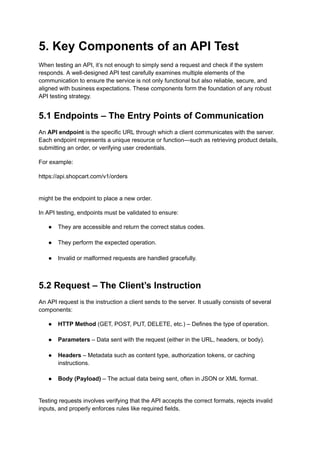 5. Key Components of an API Test
When testing an API, it’s not enough to simply send a request and check if the system
responds. A well-designed API test carefully examines multiple elements of the
communication to ensure the service is not only functional but also reliable, secure, and
aligned with business expectations. These components form the foundation of any robust
API testing strategy.
5.1 Endpoints – The Entry Points of Communication
An API endpoint is the specific URL through which a client communicates with the server.
Each endpoint represents a unique resource or function—such as retrieving product details,
submitting an order, or verifying user credentials.
For example:
https://api.shopcart.com/v1/orders
might be the endpoint to place a new order.
In API testing, endpoints must be validated to ensure:
●​ They are accessible and return the correct status codes.​
●​ They perform the expected operation.​
●​ Invalid or malformed requests are handled gracefully.​
5.2 Request – The Client’s Instruction
An API request is the instruction a client sends to the server. It usually consists of several
components:
●​ HTTP Method (GET, POST, PUT, DELETE, etc.) – Defines the type of operation.​
●​ Parameters – Data sent with the request (either in the URL, headers, or body).​
●​ Headers – Metadata such as content type, authorization tokens, or caching
instructions.​
●​ Body (Payload) – The actual data being sent, often in JSON or XML format.​
Testing requests involves verifying that the API accepts the correct formats, rejects invalid
inputs, and properly enforces rules like required fields.
 