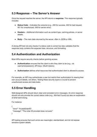 5.3 Response – The Server’s Answer
Once the request reaches the server, the API returns a response. This response typically
includes:
●​ Status Code – Indicates the outcome (e.g., 200 for success, 400 for bad request,
401 for unauthorized, 500 for server error).​
●​ Headers – Additional information such as content type, caching policies, or server
details.​
●​ Body – The main data returned by the server, often in JSON or XML.​
A strong API test not only checks if a status code is correct but also validates that the
response body contains the expected data, structure, and formatting.
5.4 Authentication and Authorization
Most APIs require security checks before granting access.
●​ Authentication ensures that the client is who they claim to be (e.g., via
username/password, API keys, OAuth tokens).​
●​ Authorization defines what resources that authenticated client is allowed to access.​
For example, an API may authenticate a user but restrict their authorization to viewing their
own account details, not others. Testing these security layers is crucial to prevent
unauthorized access and data leaks.
5.5 Error Handling
Well-designed APIs should return clear and consistent error messages. An error response
should not only provide the correct status code (e.g., 404 Not Found) but also an explanation
of what went wrong.
For instance:
{
"error": "InvalidOrderID",
"message": "The order ID provided does not exist."
}
API testing ensures that such errors are meaningful, standardized, and do not expose
sensitive system details.
 