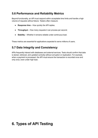 5.6 Performance and Reliability Metrics
Beyond functionality, an API must respond within acceptable time limits and handle a high
volume of requests without failure. Testers often measure:
●​ Response time – How quickly the API replies.​
●​ Throughput – How many requests it can process per second.​
●​ Stability – Whether it remains reliable under continuous load.​
These metrics are essential for applications expected to serve millions of users.
5.7 Data Integrity and Consistency
APIs frequently interact with databases and external services. Tests should confirm that data
is stored, retrieved, and updated correctly without corruption or duplication. For example,
when a payment is processed, the API must ensure the transaction is recorded once and
only once, even under high load.
6. Types of API Testing
 