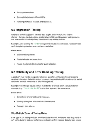●​ End-to-end workflows.​
●​ Compatibility between different APIs.​
●​ Handling of chained requests and responses.​
6.6 Regression Testing
Whenever an API is updated—whether it’s a bug fix, a new feature, or a version
change—there’s a risk that existing functionality might break. Regression testing ensures
that new updates do not negatively impact previously working features.
Example: After updating the /orders endpoint to include discount codes, regression tests
verify that placing standard orders still works as before.
Focus areas:
●​ Backward compatibility.​
●​ Stable behavior across versions.​
●​ Reuse of automated test suites for quick validation.​
6.7 Reliability and Error Handling Testing
A good API must handle unexpected situations gracefully, without crashing or exposing
sensitive information. Reliability testing focuses on how stable the API remains under varied
conditions and how informative its error messages are.
Example: Submitting a request with an invalid order ID should return a structured error
message (e.g., "InvalidOrderID") rather than a generic 500 server error.
Focus areas:
●​ Consistency of error codes and messages.​
●​ Stability when given malformed or extreme inputs.​
●​ Recovery from failures.​
Why Multiple Types of Testing Matter
Each type of API testing uncovers a different class of issues. Functional tests may prove an
API works, but only load and performance tests can confirm it scales. Security tests ensure
 