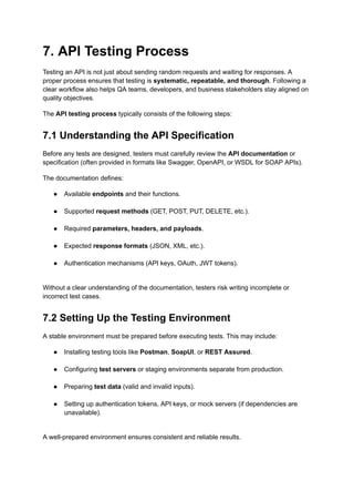7. API Testing Process
Testing an API is not just about sending random requests and waiting for responses. A
proper process ensures that testing is systematic, repeatable, and thorough. Following a
clear workflow also helps QA teams, developers, and business stakeholders stay aligned on
quality objectives.
The API testing process typically consists of the following steps:
7.1 Understanding the API Specification
Before any tests are designed, testers must carefully review the API documentation or
specification (often provided in formats like Swagger, OpenAPI, or WSDL for SOAP APIs).
The documentation defines:
●​ Available endpoints and their functions.​
●​ Supported request methods (GET, POST, PUT, DELETE, etc.).​
●​ Required parameters, headers, and payloads.​
●​ Expected response formats (JSON, XML, etc.).​
●​ Authentication mechanisms (API keys, OAuth, JWT tokens).​
Without a clear understanding of the documentation, testers risk writing incomplete or
incorrect test cases.
7.2 Setting Up the Testing Environment
A stable environment must be prepared before executing tests. This may include:
●​ Installing testing tools like Postman, SoapUI, or REST Assured.​
●​ Configuring test servers or staging environments separate from production.​
●​ Preparing test data (valid and invalid inputs).​
●​ Setting up authentication tokens, API keys, or mock servers (if dependencies are
unavailable).​
A well-prepared environment ensures consistent and reliable results.
 