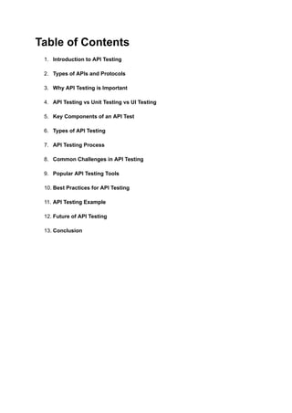 Table of Contents
1.​ Introduction to API Testing​
2.​ Types of APIs and Protocols​
3.​ Why API Testing is Important​
4.​ API Testing vs Unit Testing vs UI Testing​
5.​ Key Components of an API Test​
6.​ Types of API Testing​
7.​ API Testing Process​
8.​ Common Challenges in API Testing​
9.​ Popular API Testing Tools​
10.​Best Practices for API Testing​
11.​API Testing Example​
12.​Future of API Testing​
13.​Conclusion​
 