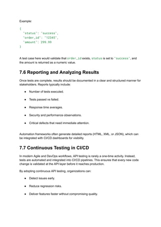 Example:
{
"status": "success",
"order_id": "12345",
"amount": 299.99
}
A test case here would validate that order_id exists, status is set to "success", and
the amount is returned as a numeric value.
7.6 Reporting and Analyzing Results
Once tests are complete, results should be documented in a clear and structured manner for
stakeholders. Reports typically include:
●​ Number of tests executed.​
●​ Tests passed vs failed.​
●​ Response time averages.​
●​ Security and performance observations.​
●​ Critical defects that need immediate attention.​
Automation frameworks often generate detailed reports (HTML, XML, or JSON), which can
be integrated with CI/CD dashboards for visibility.
7.7 Continuous Testing in CI/CD
In modern Agile and DevOps workflows, API testing is rarely a one-time activity. Instead,
tests are automated and integrated into CI/CD pipelines. This ensures that every new code
change is validated at the API layer before it reaches production.
By adopting continuous API testing, organizations can:
●​ Detect issues early.​
●​ Reduce regression risks.​
●​ Deliver features faster without compromising quality.
 