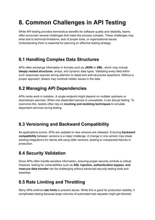 8. Common Challenges in API Testing
While API testing provides tremendous benefits for software quality and reliability, teams
often encounter several challenges that make the process complex. These challenges may
arise due to technical limitations, lack of proper tools, or organizational issues.
Understanding them is essential for planning an effective testing strategy.
8.1 Handling Complex Data Structures
APIs often exchange information in formats such as JSON or XML, which may include
deeply nested structures, arrays, and dynamic data types. Validating every field within
such responses requires strong attention to detail and well-structured assertions. Without a
proper approach, testers may overlook hidden issues in the data.
8.2 Managing API Dependencies
APIs rarely work in isolation. A single endpoint might depend on multiple upstream or
downstream services. When one dependent service is unavailable, it can disrupt testing. To
overcome this, testers often rely on mocking and stubbing techniques to simulate
dependent services during testing.
8.3 Versioning and Backward Compatibility
As applications evolve, APIs are updated or new versions are released. Ensuring backward
compatibility between versions is a major challenge. A change in one version may break
existing integrations for clients still using older versions, leading to unexpected failures in
production.
8.4 Security Validation
Since APIs often handle sensitive information, ensuring proper security controls is critical.
However, testing for vulnerabilities such as SQL injection, authentication bypass, and
insecure data transfer can be challenging without advanced security testing tools and
expertise.
8.5 Rate Limiting and Throttling
Many APIs enforce rate limits to prevent abuse. While this is good for production stability, it
complicates testing because large volumes of automated test requests might get blocked.
 