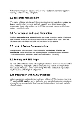 Testers need strategies like request pacing or using sandbox environments to perform
meaningful validation without hitting limits.
8.6 Test Data Management
APIs require valid data to test properly. Creating and maintaining consistent, reusable test
data across different environments is difficult, especially when data involves multiple
services, user states, or transaction records. Without proper data management, tests can
produce inconsistent results.
8.7 Performance and Load Simulation
Simulating real-world traffic patterns for APIs is complex. It requires creating virtual users,
varying request payloads, and generating load at scale. Without robust tools, it becomes
hard to identify bottlenecks in response time, throughput, and scalability.
8.8 Lack of Proper Documentation
Testing becomes inefficient when API documentation is incomplete, outdated, or
inconsistent. Testers may waste time guessing request formats or expected responses.
Good documentation is therefore a prerequisite for successful API testing.
8.9 Tooling and Skill Gaps
Not every QA team has experience with scripting or automation frameworks required for API
testing. Additionally, choosing the right tool among the many available options (Postman,
Rest Assured, JMeter, etc.) can be overwhelming. Without the right skillset, organizations
may fail to utilize API testing to its full potential.
8.10 Integration with CI/CD Pipelines
Modern development practices demand continuous validation of APIs. However, integrating
API tests into CI/CD pipelines can be challenging when teams lack automation expertise, or
when environments are unstable. Ensuring smooth test execution in pipelines is crucial for
reliable feedback.
 
