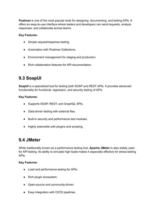 Postman is one of the most popular tools for designing, documenting, and testing APIs. It
offers an easy-to-use interface where testers and developers can send requests, analyze
responses, and collaborate across teams.
Key Features:
●​ Simple request/response testing.​
●​ Automation with Postman Collections.​
●​ Environment management for staging and production.​
●​ Rich collaboration features for API documentation.​
9.3 SoapUI
SoapUI is a specialized tool for testing both SOAP and REST APIs. It provides advanced
functionality for functional, regression, and security testing of APIs.
Key Features:
●​ Supports SOAP, REST, and GraphQL APIs.​
●​ Data-driven testing with external files.​
●​ Built-in security and performance test modules.​
●​ Highly extensible with plugins and scripting.​
9.4 JMeter
While traditionally known as a performance testing tool, Apache JMeter is also widely used
for API testing. Its ability to simulate high loads makes it especially effective for stress-testing
APIs.
Key Features:
●​ Load and performance testing for APIs.​
●​ Rich plugin ecosystem.​
●​ Open-source and community-driven.​
●​ Easy integration with CI/CD pipelines.​
 