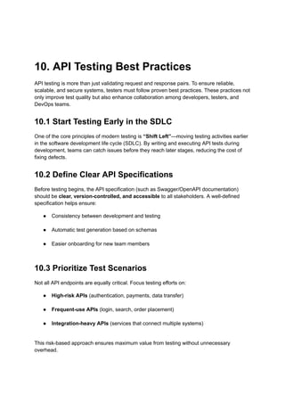 10. API Testing Best Practices
API testing is more than just validating request and response pairs. To ensure reliable,
scalable, and secure systems, testers must follow proven best practices. These practices not
only improve test quality but also enhance collaboration among developers, testers, and
DevOps teams.
10.1 Start Testing Early in the SDLC
One of the core principles of modern testing is “Shift Left”—moving testing activities earlier
in the software development life cycle (SDLC). By writing and executing API tests during
development, teams can catch issues before they reach later stages, reducing the cost of
fixing defects.
10.2 Define Clear API Specifications
Before testing begins, the API specification (such as Swagger/OpenAPI documentation)
should be clear, version-controlled, and accessible to all stakeholders. A well-defined
specification helps ensure:
●​ Consistency between development and testing​
●​ Automatic test generation based on schemas​
●​ Easier onboarding for new team members​
10.3 Prioritize Test Scenarios
Not all API endpoints are equally critical. Focus testing efforts on:
●​ High-risk APIs (authentication, payments, data transfer)​
●​ Frequent-use APIs (login, search, order placement)​
●​ Integration-heavy APIs (services that connect multiple systems)​
This risk-based approach ensures maximum value from testing without unnecessary
overhead.
 