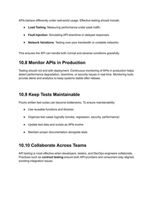 APIs behave differently under real-world usage. Effective testing should include:
●​ Load Testing: Measuring performance under peak traffic​
●​ Fault Injection: Simulating API downtime or delayed responses​
●​ Network Variations: Testing over poor bandwidth or unstable networks​
This ensures the API can handle both normal and adverse conditions gracefully.
10.8 Monitor APIs in Production
Testing should not end with deployment. Continuous monitoring of APIs in production helps
detect performance degradation, downtime, or security issues in real time. Monitoring tools
provide alerts and analytics to keep systems stable after release.
10.9 Keep Tests Maintainable
Poorly written test suites can become bottlenecks. To ensure maintainability:
●​ Use reusable functions and libraries​
●​ Organize test cases logically (smoke, regression, security, performance)​
●​ Update test data and scripts as APIs evolve​
●​ Maintain proper documentation alongside tests​
10.10 Collaborate Across Teams
API testing is most effective when developers, testers, and DevOps engineers collaborate.
Practices such as contract testing ensure both API providers and consumers stay aligned,
avoiding integration issues.
 