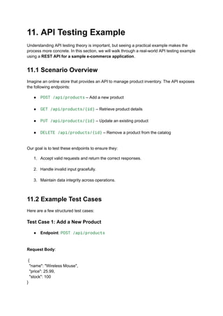 11. API Testing Example
Understanding API testing theory is important, but seeing a practical example makes the
process more concrete. In this section, we will walk through a real-world API testing example
using a REST API for a sample e-commerce application.
11.1 Scenario Overview
Imagine an online store that provides an API to manage product inventory. The API exposes
the following endpoints:
●​ POST /api/products – Add a new product​
●​ GET /api/products/{id} – Retrieve product details​
●​ PUT /api/products/{id} – Update an existing product​
●​ DELETE /api/products/{id} – Remove a product from the catalog​
Our goal is to test these endpoints to ensure they:
1.​ Accept valid requests and return the correct responses.​
2.​ Handle invalid input gracefully.​
3.​ Maintain data integrity across operations.​
11.2 Example Test Cases
Here are a few structured test cases:
Test Case 1: Add a New Product
●​ Endpoint: POST /api/products​
Request Body:​
​
{
"name": "Wireless Mouse",
"price": 25.99,
"stock": 100
}
 
