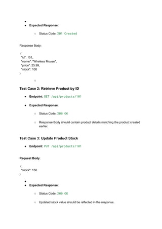 ●​
●​ Expected Response:​
○​ Status Code: 201 Created​
Response Body:​
​
{
"id": 101,
"name": "Wireless Mouse",
"price": 25.99,
"stock": 100
}
○​
Test Case 2: Retrieve Product by ID
●​ Endpoint: GET /api/products/101​
●​ Expected Response:​
○​ Status Code: 200 OK​
○​ Response Body should contain product details matching the product created
earlier.​
Test Case 3: Update Product Stock
●​ Endpoint: PUT /api/products/101​
Request Body:​
​
{
"stock": 150
}
●​
●​ Expected Response:​
○​ Status Code: 200 OK​
○​ Updated stock value should be reflected in the response.​
 