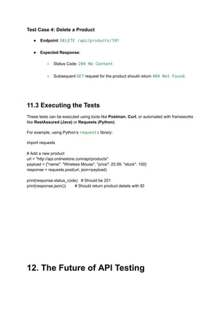 Test Case 4: Delete a Product
●​ Endpoint: DELETE /api/products/101​
●​ Expected Response:​
○​ Status Code: 204 No Content​
○​ Subsequent GET request for the product should return 404 Not Found.​
11.3 Executing the Tests
These tests can be executed using tools like Postman, Curl, or automated with frameworks
like RestAssured (Java) or Requests (Python).
For example, using Python’s requests library:
import requests
# Add a new product
url = "http://api.onlinestore.com/api/products"
payload = {"name": "Wireless Mouse", "price": 25.99, "stock": 100}
response = requests.post(url, json=payload)
print(response.status_code) # Should be 201
print(response.json()) # Should return product details with ID
12. The Future of API Testing
 