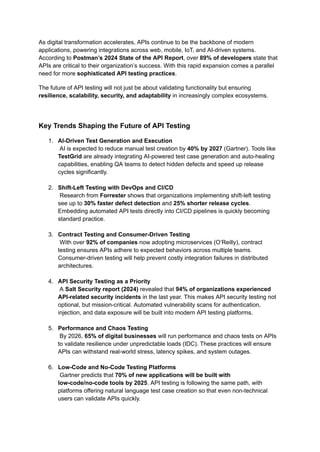 As digital transformation accelerates, APIs continue to be the backbone of modern
applications, powering integrations across web, mobile, IoT, and AI-driven systems.
According to Postman’s 2024 State of the API Report, over 89% of developers state that
APIs are critical to their organization’s success. With this rapid expansion comes a parallel
need for more sophisticated API testing practices.
The future of API testing will not just be about validating functionality but ensuring
resilience, scalability, security, and adaptability in increasingly complex ecosystems.
Key Trends Shaping the Future of API Testing
1.​ AI-Driven Test Generation and Execution​
AI is expected to reduce manual test creation by 40% by 2027 (Gartner). Tools like
TestGrid are already integrating AI-powered test case generation and auto-healing
capabilities, enabling QA teams to detect hidden defects and speed up release
cycles significantly.​
2.​ Shift-Left Testing with DevOps and CI/CD​
Research from Forrester shows that organizations implementing shift-left testing
see up to 30% faster defect detection and 25% shorter release cycles.
Embedding automated API tests directly into CI/CD pipelines is quickly becoming
standard practice.​
3.​ Contract Testing and Consumer-Driven Testing​
With over 92% of companies now adopting microservices (O’Reilly), contract
testing ensures APIs adhere to expected behaviors across multiple teams.
Consumer-driven testing will help prevent costly integration failures in distributed
architectures.​
4.​ API Security Testing as a Priority​
A Salt Security report (2024) revealed that 94% of organizations experienced
API-related security incidents in the last year. This makes API security testing not
optional, but mission-critical. Automated vulnerability scans for authentication,
injection, and data exposure will be built into modern API testing platforms.​
5.​ Performance and Chaos Testing​
By 2026, 65% of digital businesses will run performance and chaos tests on APIs
to validate resilience under unpredictable loads (IDC). These practices will ensure
APIs can withstand real-world stress, latency spikes, and system outages.​
6.​ Low-Code and No-Code Testing Platforms​
Gartner predicts that 70% of new applications will be built with
low-code/no-code tools by 2025. API testing is following the same path, with
platforms offering natural language test case creation so that even non-technical
users can validate APIs quickly.​
 