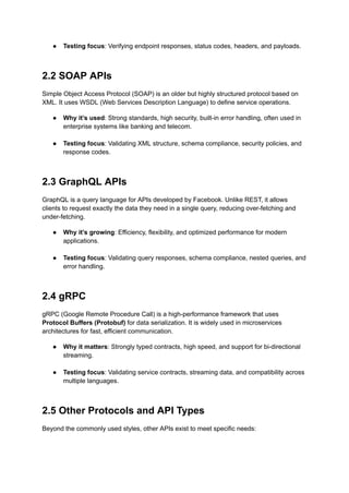 ●​ Testing focus: Verifying endpoint responses, status codes, headers, and payloads.​
2.2 SOAP APIs
Simple Object Access Protocol (SOAP) is an older but highly structured protocol based on
XML. It uses WSDL (Web Services Description Language) to define service operations.
●​ Why it’s used: Strong standards, high security, built-in error handling, often used in
enterprise systems like banking and telecom.​
●​ Testing focus: Validating XML structure, schema compliance, security policies, and
response codes.​
2.3 GraphQL APIs
GraphQL is a query language for APIs developed by Facebook. Unlike REST, it allows
clients to request exactly the data they need in a single query, reducing over-fetching and
under-fetching.
●​ Why it’s growing: Efficiency, flexibility, and optimized performance for modern
applications.​
●​ Testing focus: Validating query responses, schema compliance, nested queries, and
error handling.​
2.4 gRPC
gRPC (Google Remote Procedure Call) is a high-performance framework that uses
Protocol Buffers (Protobuf) for data serialization. It is widely used in microservices
architectures for fast, efficient communication.
●​ Why it matters: Strongly typed contracts, high speed, and support for bi-directional
streaming.​
●​ Testing focus: Validating service contracts, streaming data, and compatibility across
multiple languages.​
2.5 Other Protocols and API Types
Beyond the commonly used styles, other APIs exist to meet specific needs:
 