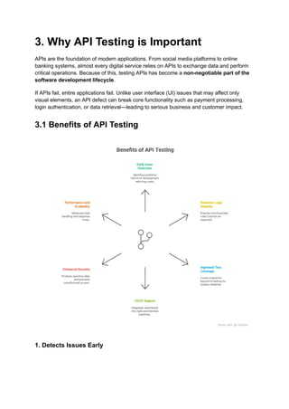 3. Why API Testing is Important
APIs are the foundation of modern applications. From social media platforms to online
banking systems, almost every digital service relies on APIs to exchange data and perform
critical operations. Because of this, testing APIs has become a non-negotiable part of the
software development lifecycle.
If APIs fail, entire applications fail. Unlike user interface (UI) issues that may affect only
visual elements, an API defect can break core functionality such as payment processing,
login authentication, or data retrieval—leading to serious business and customer impact.
3.1 Benefits of API Testing
1. Detects Issues Early
 