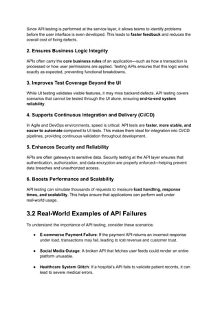 Since API testing is performed at the service layer, it allows teams to identify problems
before the user interface is even developed. This leads to faster feedback and reduces the
overall cost of fixing defects.
2. Ensures Business Logic Integrity
APIs often carry the core business rules of an application—such as how a transaction is
processed or how user permissions are applied. Testing APIs ensures that this logic works
exactly as expected, preventing functional breakdowns.
3. Improves Test Coverage Beyond the UI
While UI testing validates visible features, it may miss backend defects. API testing covers
scenarios that cannot be tested through the UI alone, ensuring end-to-end system
reliability.
4. Supports Continuous Integration and Delivery (CI/CD)
In Agile and DevOps environments, speed is critical. API tests are faster, more stable, and
easier to automate compared to UI tests. This makes them ideal for integration into CI/CD
pipelines, providing continuous validation throughout development.
5. Enhances Security and Reliability
APIs are often gateways to sensitive data. Security testing at the API layer ensures that
authentication, authorization, and data encryption are properly enforced—helping prevent
data breaches and unauthorized access.
6. Boosts Performance and Scalability
API testing can simulate thousands of requests to measure load handling, response
times, and scalability. This helps ensure that applications can perform well under
real-world usage.
3.2 Real-World Examples of API Failures
To understand the importance of API testing, consider these scenarios:
●​ E-commerce Payment Failure: If the payment API returns an incorrect response
under load, transactions may fail, leading to lost revenue and customer trust.​
●​ Social Media Outage: A broken API that fetches user feeds could render an entire
platform unusable.​
●​ Healthcare System Glitch: If a hospital’s API fails to validate patient records, it can
lead to severe medical errors.​
 