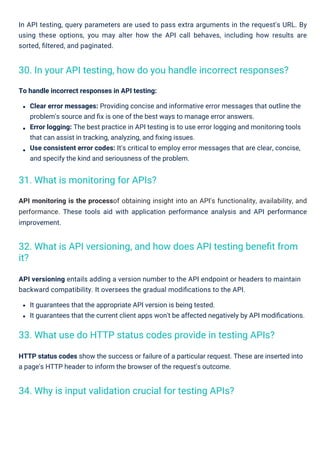 HTTP status codes show the success or failure of a particular request. These are inserted into
a page's HTTP header to inform the browser of the request's outcome.
API monitoring is the processof obtaining insight into an API's functionality, availability, and
performance. These tools aid with application performance analysis and API performance
improvement.
API versioning entails adding a version number to the API endpoint or headers to maintain
backward compatibility. It oversees the gradual modiﬁcations to the API.
It guarantees that the appropriate API version is being tested.
It guarantees that the current client apps won't be affected negatively by API modiﬁcations.
In API testing, query parameters are used to pass extra arguments in the request's URL. By
using these options, you may alter how the API call behaves, including how results are
sorted, ﬁltered, and paginated.
To handle incorrect responses in API testing:
Clear error messages: Providing concise and informative error messages that outline the
problem's source and ﬁx is one of the best ways to manage error answers.
Error logging: The best practice in API testing is to use error logging and monitoring tools
that can assist in tracking, analyzing, and ﬁxing issues.
Use consistent error codes: It's critical to employ error messages that are clear, concise,
and specify the kind and seriousness of the problem.
31. What is monitoring for APIs?
34. Why is input validation crucial for testing APIs?
33. What use do HTTP status codes provide in testing APIs?
30. In your API testing, how do you handle incorrect responses?
32. What is API versioning, and how does API testing beneﬁt from
it?
 