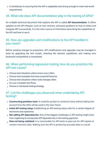Choose test situations where errors occur often.
Choose test examples that have essential features.
Choose test situations where code changes often.
Go over complete test ﬂows.
Choose a risk-based testing strategy.
It contributes to ensuring that the API is adaptable and strong enough to meet real-world
requirements.
Before sending changes to production, API modiﬁcations and upgrades may be managed in
tests by upgrading the test scripts, retesting the relevant capabilities, and making sure
backward compatibility is maintained.
An in-depth technical document that explains the API is called API documentation. It offers
updates on the API lifespan, such as new versions, and gives guidance on how to utilize and
integrate API successfully. It is the main source of information describing the capabilities of
the API and how to use it.
Constructing pointless tests: It could be quicker to construct tests without taking into
account how the APIs will be used in the near future.
Initial API testing setup: Establishing an API testing setup calls for a certain degree of
teamwork and experience.
Not adding API dependencies: One of the biggest challenges in API testing might arise
from neglecting to incorporate API dependencies in the testing approach.
Data not being validated: It is conceivable for API tests to pass yet for API replies to
contain incorrect data. Making sure the API is producing accurate data is crucial.
47. List the challenges you observed when undertaking API
testing?
45. How are upgrades and modiﬁcations to the API handled in
your tests?
46. When performing regression testing, how do you prioritize the
API test cases?
44. What role does API documentation play in the testing of APIs?
 