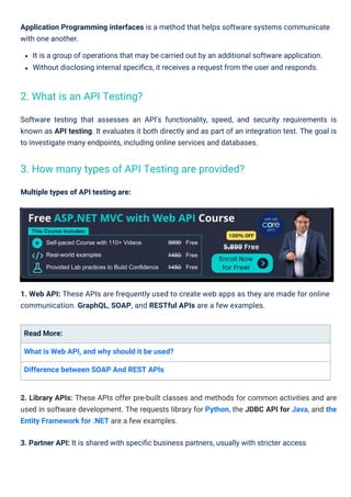 Multiple types of API testing are:
Read More:
What is Web API, and why should it be used?
Difference between SOAP And REST APIs
1. Web API: These APIs are frequently used to create web apps as they are made for online
communication. GraphQL, SOAP, and RESTful APIs are a few examples.
Application Programming interfaces is a method that helps software systems communicate
with one another.
It is a group of operations that may be carried out by an additional software application.
Without disclosing internal speciﬁcs, it receives a request from the user and responds.
Software testing that assesses an API's functionality, speed, and security requirements is
known as API testing. It evaluates it both directly and as part of an integration test. The goal is
to investigate many endpoints, including online services and databases.
2. Library APIs: These APIs offer pre-built classes and methods for common activities and are
used in software development. The requests library for Python, the JDBC API for Java, and the
Entity Framework for .NET are a few examples.
3. Partner API: It is shared with speciﬁc business partners, usually with stricter access
2. What is an API Testing?
3. How many types of API Testing are provided?
 