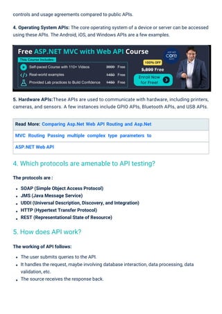The protocols are :
SOAP (Simple Object Access Protocol)
JMS (Java Message Service)
UDDI (Universal Description, Discovery, and Integration)
HTTP (Hypertext Transfer Protocol)
REST (Representational State of Resource)
Read More: Comparing Asp.Net Web API Routing and Asp.Net
MVC Routing Passing multiple complex type parameters to
ASP.NET Web API
controls and usage agreements compared to public APIs.
4. Operating System APIs: The core operating system of a device or server can be accessed
using these APIs. The Android, iOS, and Windows APIs are a few examples.
The working of API follows:
The user submits queries to the API.
It handles the request, maybe involving database interaction, data processing, data
validation, etc.
The source receives the response back.
5. Hardware APIs:These APIs are used to communicate with hardware, including printers,
cameras, and sensors. A few instances include GPIO APIs, Bluetooth APIs, and USB APIs.
5. How does API work?
4. Which protocols are amenable to API testing?
 