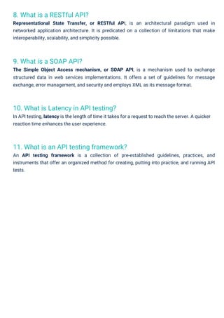 9. What is a SOAP API?
The Simple Object Access mechanism, or SOAP API, is a mechanism used to exchange
structured data in web services implementations. It offers a set of guidelines for message
exchange, error management, and security and employs XML as its message format.
8. What is a RESTful API?
Representational State Transfer, or RESTful API, is an architectural paradigm used in
networked application architecture. It is predicated on a collection of limitations that make
interoperability, scalability, and simplicity possible.
10. What is Latency in API testing?
In API testing, latency is the length of time it takes for a request to reach the server. A quicker
reaction time enhances the user experience.
11. What is an API testing framework?
An API testing framework is a collection of pre-established guidelines, practices, and
instruments that offer an organized method for creating, putting into practice, and running API
tests.
 