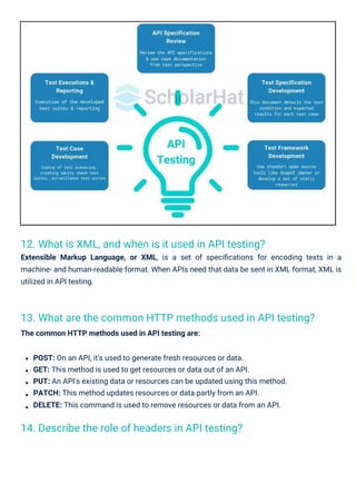 14. Describe the role of headers in API testing?
12. What is XML, and when is it used in API testing?
Extensible Markup Language, or XML, is a set of speciﬁcations for encoding texts in a
machine- and human-readable format. When APIs need that data be sent in XML format, XML is
utilized in API testing.
13. What are the common HTTP methods used in API testing?
The common HTTP methods used in API testing are:
POST: On an API, it's used to generate fresh resources or data.
GET: This method is used to get resources or data out of an API.
PUT: An API's existing data or resources can be updated using this method.
PATCH: This method updates resources or data partly from an API.
DELETE: This command is used to remove resources or data from an API.
 