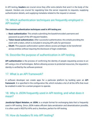In API testing, headers are crucial since they offer extra details that aren't in the body of the
request. Herders are crucial for regulating how the server responds to requests, supplying
authentication details, and supplying metadata related to the request or answer.
The common authentication techniques used in API testing are:
Basic authentication: This entails submitting the base64-encoded username and
password as part of the API request headers.
Token-based authentication: After successful authentication, this entails providing the
client with a token, which is included in ensuing API calls for permission
OAuth: This popular authorization system allows access privileges to be transferred
across entities without requiring the disclosure of login credentials.
API authentication is the process of conﬁrming the identity of people requesting access to an
API using a mix of technologies. Before allowing access to protected resources, the requester's
identity is veriﬁed by the software protocol.
A software developer can create apps for a particular platform by building upon an API
framework. It is speciﬁed in the conﬁguration ﬁle, which includes a list of all the APIs that must
be enabled in order for a certain program to operate.
JavaScript Object Notation, or JSON, is a simple format for exchanging data that is frequently
used in API testing. Since JSON makes eﬃcient data serialization and deserialization possible,
it is often used in RESTful APIs and is, therefore, perfect for API testing.
17. What is an API framework?
19. How do headers ﬁt into API testing?
16. Describe the purpose of authentication in API testing.
15. Which authentication techniques are frequently employed in
API testing?
18. Why is JSON frequently used in API testing, and what does it
mean?
 