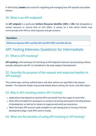 Read More:
Difference between WCF and Web API and WCF REST and Web Service
In API testing, headers are crucial for regulating and managing how API requests and replies
behave.
Applications that depend on external APIs can beneﬁt from the usage of mock APIs.
Mock APIs are helpful for developers to conduct unit testing and pinpoint the early phases
of development, as well as for testers to organize and verify test executions.
When the entire API must be made available for user testing prior to moving it into the
development stage, mock APIs come in handy.
An API endpoint is a particular Uniform Resource Identiﬁer (URI) or URL that designates a
certain resource or service that an API offers. It serves as a hub where clients may
communicate with APIs to send requests and get answers.
The content type, caching, authentication, and other options are speciﬁed in the request
headers. The response header may provide details about caching, the server, and other topics.
API mocking is the technique of mimicking an API endpoint's behavior during testing without
actually calling the real API. It is beneﬁcial in the early stages of development.
21. What is API mocking?
20. What is an API endpoint?
23. Why is API mocking used in API Testing?
24. What are the beneﬁts of using API mocking in API testing?
22. Describe the purpose of the request and response headers in
API testing?
API Testing Interview Questions for Intermediate
 