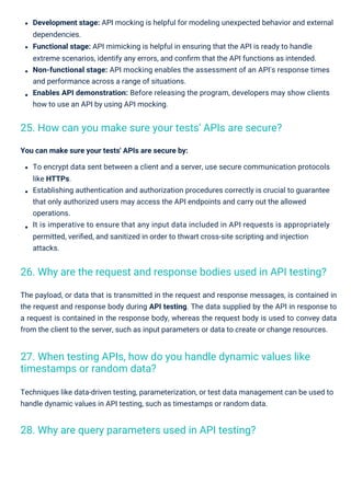 Techniques like data-driven testing, parameterization, or test data management can be used to
handle dynamic values in API testing, such as timestamps or random data.
The payload, or data that is transmitted in the request and response messages, is contained in
the request and response body during API testing. The data supplied by the API in response to
a request is contained in the response body, whereas the request body is used to convey data
from the client to the server, such as input parameters or data to create or change resources.
You can make sure your tests' APIs are secure by:
To encrypt data sent between a client and a server, use secure communication protocols
like HTTPs.
Establishing authentication and authorization procedures correctly is crucial to guarantee
that only authorized users may access the API endpoints and carry out the allowed
operations.
It is imperative to ensure that any input data included in API requests is appropriately
permitted, veriﬁed, and sanitized in order to thwart cross-site scripting and injection
attacks.
Development stage: API mocking is helpful for modeling unexpected behavior and external
dependencies.
Functional stage: API mimicking is helpful in ensuring that the API is ready to handle
extreme scenarios, identify any errors, and conﬁrm that the API functions as intended.
Non-functional stage: API mocking enables the assessment of an API's response times
and performance across a range of situations.
Enables API demonstration: Before releasing the program, developers may show clients
how to use an API by using API mocking.
28. Why are query parameters used in API testing?
25. How can you make sure your tests' APIs are secure?
27. When testing APIs, how do you handle dynamic values like
timestamps or random data?
26. Why are the request and response bodies used in API testing?
 