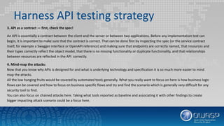 Harness API testing strategy
3. API as a contract — first, check the spec!
An API is essentially a contract between the client and the server or between two applications. Before any implementation test can
begin, it is important to make sure that the contract is correct. That can be done first by inspecting the spec (or the service contract
itself, for example a Swagger interface or OpenAPI reference) and making sure that endpoints are correctly named, that resources and
their types correctly reflect the object model, that there is no missing functionality or duplicate functionality, and that relationships
between resources are reflected in the API correctly.
4. Mind-map the attacks:
Now that you know why APIs is designed for and what is underlying technology and specification it is so much more easier to mind
map the attacks.
All the low hanging fruits would be covered by automated tools generally. What you really want to focus on here is how business logic
flows can be covered and how to focus on business specific flows and try and find the scenario which is generally very difficult for any
security tool to find.
You can also focus on chained attacks here. Taking what tools reported as baseline and associating it with other findings to create
bigger impacting attack scenario could be a focus here.
 