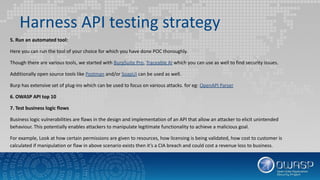 Harness API testing strategy
5. Run an automated tool:
Here you can run the tool of your choice for which you have done POC thoroughly.
Though there are various tools, we started with BurpSuite Pro, Traceable AI which you can use as well to find security issues.
Additionally open source tools like Postman and/or SoapUI can be used as well.
Burp has extensive set of plug-ins which can be used to focus on various attacks. for eg: OpenAPI Parser
6. OWASP API top 10
7. Test business logic flows
Business logic vulnerabilities are flaws in the design and implementation of an API that allow an attacker to elicit unintended
behaviour. This potentially enables attackers to manipulate legitimate functionality to achieve a malicious goal.
For example, Look at how certain permissions are given to resources, how licensing is being validated, how cost to customer is
calculated if manipulation or flaw in above scenario exists then it’s a CIA breach and could cost a revenue loss to business.
 