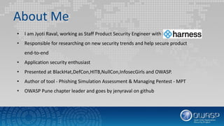 About Me
• I am Jyoti Raval, working as Staff Product Security Engineer with Harness
• Responsible for researching on new security trends and help secure product
end-to-end
• Application security enthusiast
• Presented at BlackHat,DefCon,HITB,NullCon,InfosecGirls and OWASP.
• Author of tool - Phishing Simulation Assessment & Managing Pentest - MPT
• OWASP Pune chapter leader and goes by jenyraval on github
 