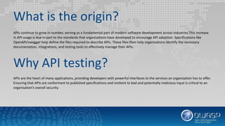 What is the origin?
APIs continue to grow in number, serving as a fundamental part of modern software development across industries.This increase
in API usage is due in part to the standards that organisations have developed to encourage API adoption. Specifications like
OpenAPI/swagger help define the files required to describe APIs. These files then help organisations identify the necessary
documentation, integrations, and testing tools to effectively manage their APIs.
Why API testing?
APIs are the heart of many applications, providing developers with powerful interfaces to the services an organisation has to offer.
Ensuring that APIs are conformant to published specifications and resilient to bad and potentially malicious input is critical to an
organisation’s overall security.
 