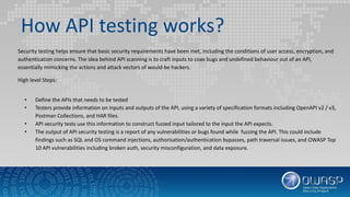 How API testing works?
Security testing helps ensure that basic security requirements have been met, including the conditions of user access, encryption, and
authentication concerns. The idea behind API scanning is to craft inputs to coax bugs and undefined behaviour out of an API,
essentially mimicking the actions and attack vectors of would-be hackers.
High level Steps:
• Define the APIs that needs to be tested
• Testers provide information on inputs and outputs of the API, using a variety of specification formats including OpenAPI v2 / v3,
Postman Collections, and HAR files.
• API security tests use this information to construct fuzzed input tailored to the input the API expects.
• The output of API security testing is a report of any vulnerabilities or bugs found while fuzzing the API. This could include
findings such as SQL and OS command injections, authorisation/authentication bypasses, path traversal issues, and OWASP Top
10 API vulnerabilities including broken auth, security misconfiguration, and data exposure.
 