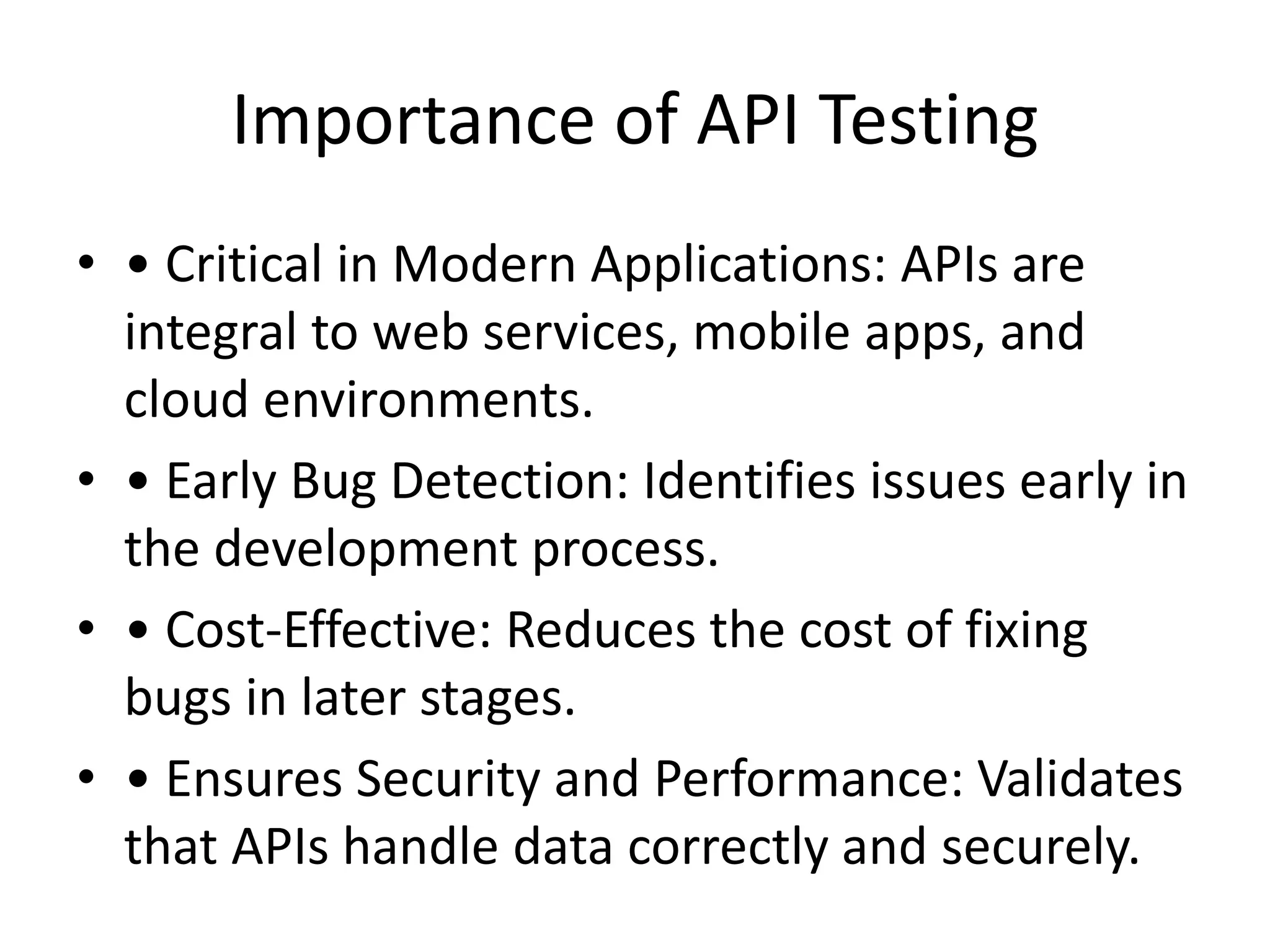 Importance of API Testing
• • Critical in Modern Applications: APIs are
integral to web services, mobile apps, and
cloud environments.
• • Early Bug Detection: Identifies issues early in
the development process.
• • Cost-Effective: Reduces the cost of fixing
bugs in later stages.
• • Ensures Security and Performance: Validates
that APIs handle data correctly and securely.
 