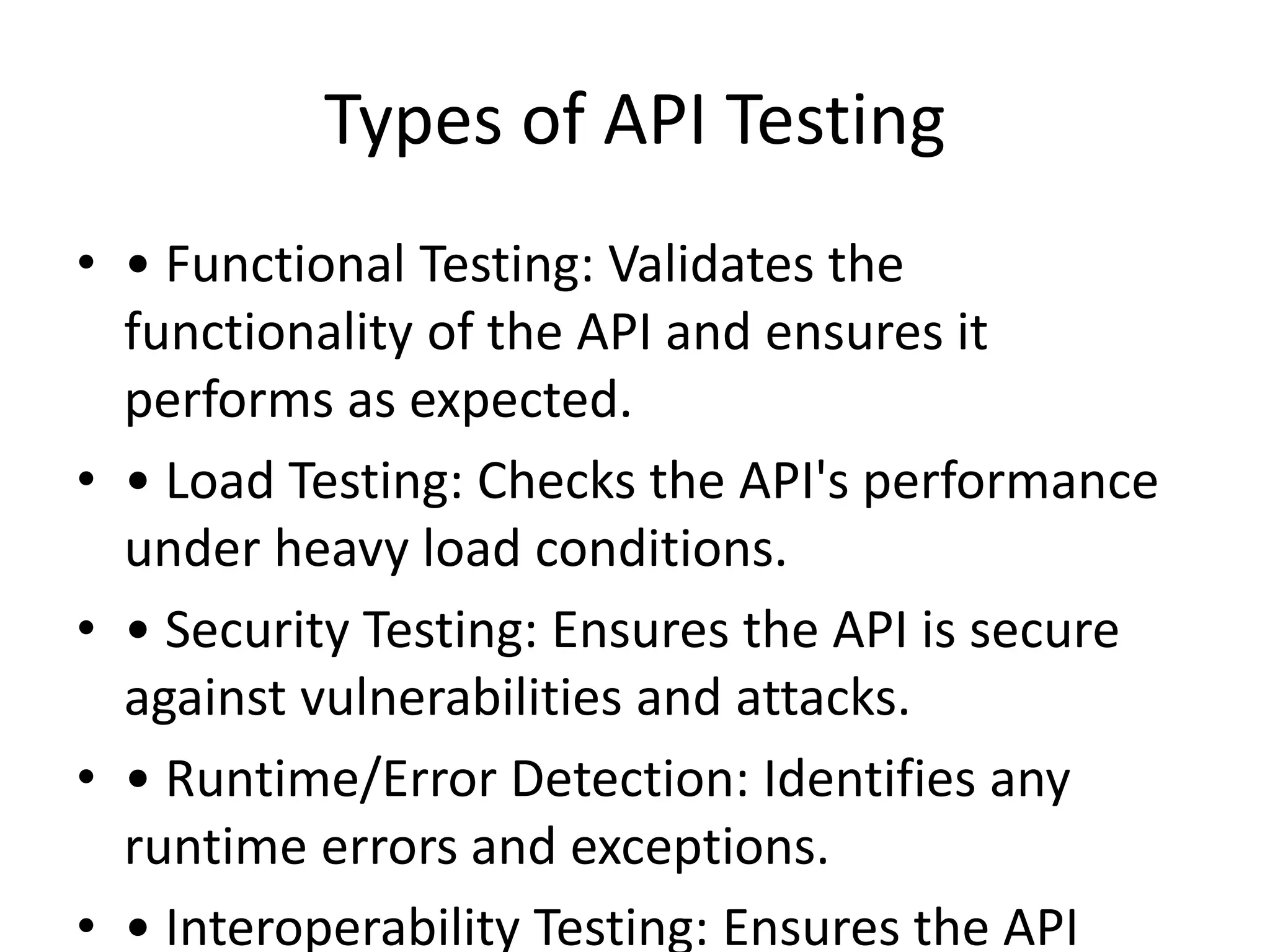 Types of API Testing
• • Functional Testing: Validates the
functionality of the API and ensures it
performs as expected.
• • Load Testing: Checks the API's performance
under heavy load conditions.
• • Security Testing: Ensures the API is secure
against vulnerabilities and attacks.
• • Runtime/Error Detection: Identifies any
runtime errors and exceptions.
• • Interoperability Testing: Ensures the API
 