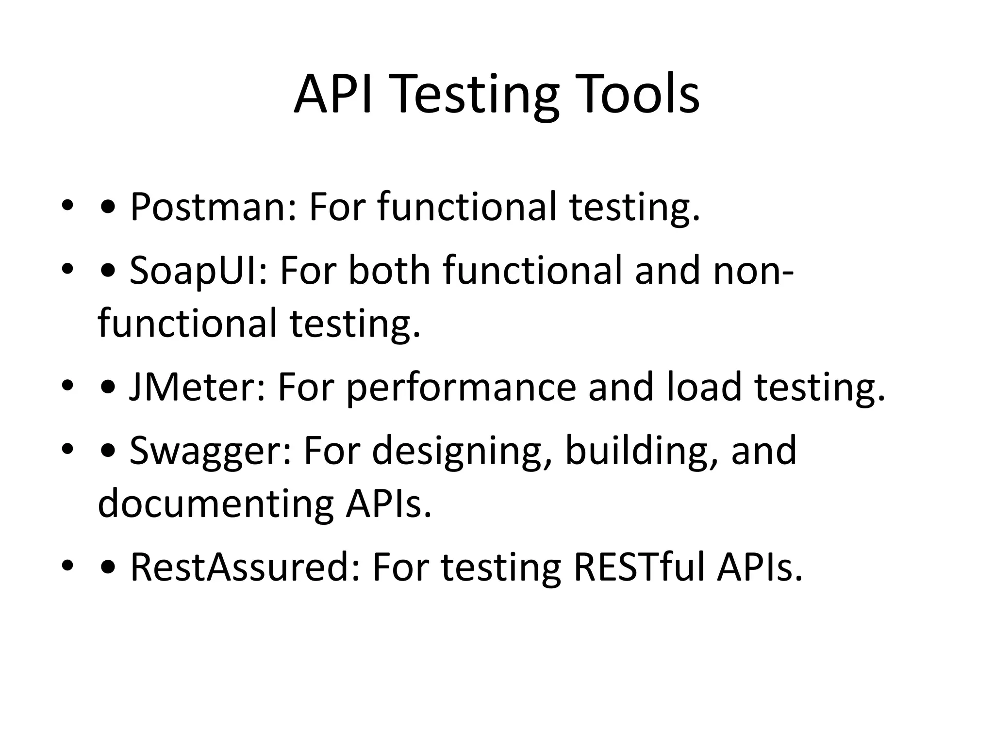 API Testing Tools
• • Postman: For functional testing.
• • SoapUI: For both functional and non-
functional testing.
• • JMeter: For performance and load testing.
• • Swagger: For designing, building, and
documenting APIs.
• • RestAssured: For testing RESTful APIs.
 