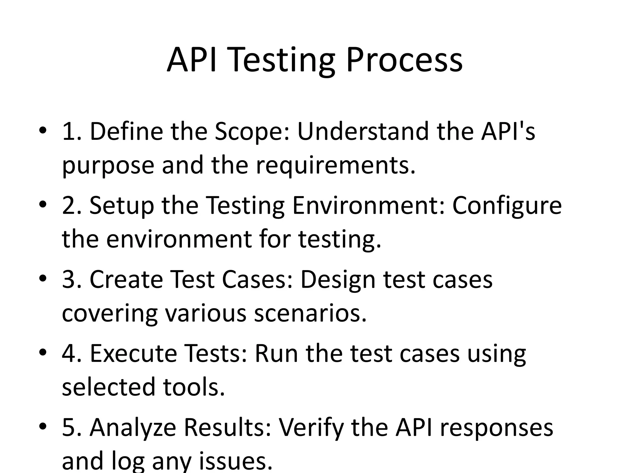 API Testing Process
• 1. Define the Scope: Understand the API's
purpose and the requirements.
• 2. Setup the Testing Environment: Configure
the environment for testing.
• 3. Create Test Cases: Design test cases
covering various scenarios.
• 4. Execute Tests: Run the test cases using
selected tools.
• 5. Analyze Results: Verify the API responses
and log any issues.
 