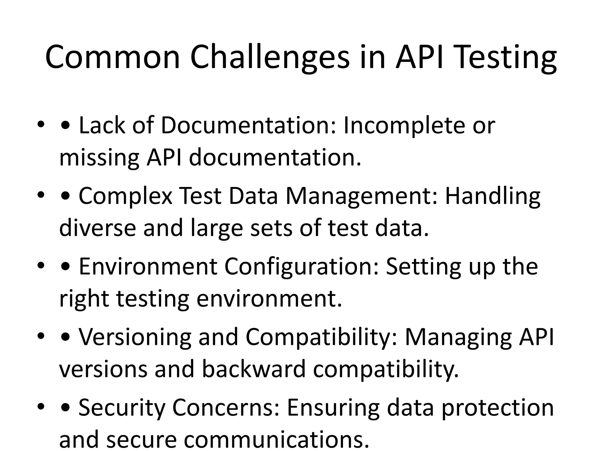 Common Challenges in API Testing
• • Lack of Documentation: Incomplete or
missing API documentation.
• • Complex Test Data Management: Handling
diverse and large sets of test data.
• • Environment Configuration: Setting up the
right testing environment.
• • Versioning and Compatibility: Managing API
versions and backward compatibility.
• • Security Concerns: Ensuring data protection
and secure communications.
 