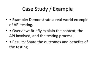 Case Study / Example
• • Example: Demonstrate a real-world example
of API testing.
• • Overview: Briefly explain the context, the
API involved, and the testing process.
• • Results: Share the outcomes and benefits of
the testing.
 