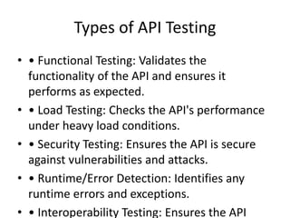 Types of API Testing
• • Functional Testing: Validates the
functionality of the API and ensures it
performs as expected.
• • Load Testing: Checks the API's performance
under heavy load conditions.
• • Security Testing: Ensures the API is secure
against vulnerabilities and attacks.
• • Runtime/Error Detection: Identifies any
runtime errors and exceptions.
• • Interoperability Testing: Ensures the API
 