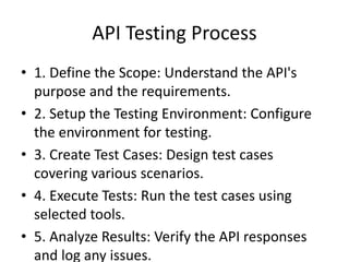 API Testing Process
• 1. Define the Scope: Understand the API's
purpose and the requirements.
• 2. Setup the Testing Environment: Configure
the environment for testing.
• 3. Create Test Cases: Design test cases
covering various scenarios.
• 4. Execute Tests: Run the test cases using
selected tools.
• 5. Analyze Results: Verify the API responses
and log any issues.
 