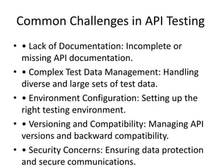 Common Challenges in API Testing
• • Lack of Documentation: Incomplete or
missing API documentation.
• • Complex Test Data Management: Handling
diverse and large sets of test data.
• • Environment Configuration: Setting up the
right testing environment.
• • Versioning and Compatibility: Managing API
versions and backward compatibility.
• • Security Concerns: Ensuring data protection
and secure communications.
 