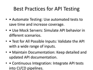 Best Practices for API Testing
• • Automate Testing: Use automated tests to
save time and increase coverage.
• • Use Mock Servers: Simulate API behavior in
different scenarios.
• • Test for All Possible Inputs: Validate the API
with a wide range of inputs.
• • Maintain Documentation: Keep detailed and
updated API documentation.
• • Continuous Integration: Integrate API tests
into CI/CD pipelines.
 