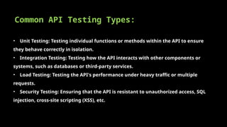 Common API Testing Types:
• Unit Testing: Testing individual functions or methods within the API to ensure
they behave correctly in isolation.
• Integration Testing: Testing how the API interacts with other components or
systems, such as databases or third-party services.
• Load Testing: Testing the API's performance under heavy traffic or multiple
requests.
• Security Testing: Ensuring that the API is resistant to unauthorized access, SQL
injection, cross-site scripting (XSS), etc.
 