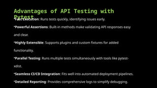 Advantages of API Testing with
Pytest
•Fast Execution: Runs tests quickly, identifying issues early.
•Powerful Assertions: Built-in methods make validating API responses easy
and clear.
•Highly Extensible: Supports plugins and custom fixtures for added
functionality.
•Parallel Testing: Runs multiple tests simultaneously with tools like pytest-
xdist.
•Seamless CI/CD Integration: Fits well into automated deployment pipelines.
•Detailed Reporting: Provides comprehensive logs to simplify debugging.
 