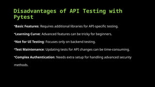 Disadvantages of API Testing with
Pytest
•Basic Features: Requires additional libraries for API-specific testing.
•Learning Curve: Advanced features can be tricky for beginners.
•Not for UI Testing: Focuses only on backend testing.
•Test Maintenance: Updating tests for API changes can be time-consuming.
•Complex Authentication: Needs extra setup for handling advanced security
methods.
 