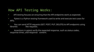 How API Testing Works:
• API testing focuses on ensuring that the API endpoints work as expected.
• Pytest is a Python testing framework used to write and execute test cases for
APIs.
• You can send HTTP requests (GET, POST, PUT, DELETE) to API endpoints using
libraries like requests.
• Assertions in pytest verify the expected response, such as status codes,
response times, and response content.
 