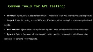 Common Tools for API Testing:
• Postman: A popular GUI tool for sending HTTP requests to an API and viewing the responses.
• SoapUI: A tool for testing both RESTful and SOAP APIs with a strong focus on enterprise-level
needs.
• Rest Assured: A Java-based library for testing REST APIs, widely used in automation scripts.
• Pytest: A Python framework for testing APIs, often used in combination with libraries like
requests for sending HTTP requests.
 