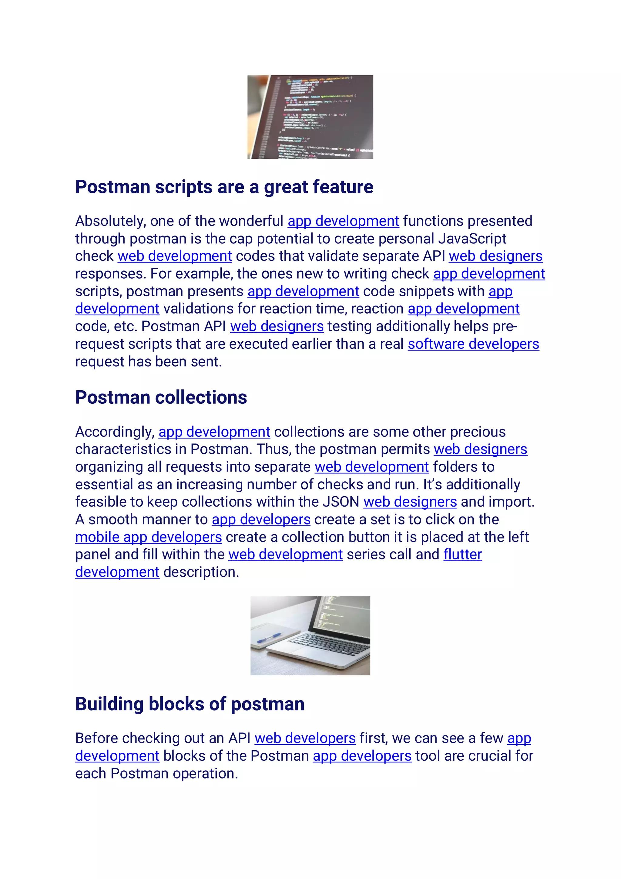 Postman scripts are a great feature
Absolutely, one of the wonderful app development functions presented
through postman is the cap potential to create personal JavaScript
check web development codes that validate separate API web designers
responses. For example, the ones new to writing check app development
scripts, postman presents app development code snippets with app
development validations for reaction time, reaction app development
code, etc. Postman API web designers testing additionally helps pre-
request scripts that are executed earlier than a real software developers
request has been sent.
Postman collections
Accordingly, app development collections are some other precious
characteristics in Postman. Thus, the postman permits web designers
organizing all requests into separate web development folders to
essential as an increasing number of checks and run. It’s additionally
feasible to keep collections within the JSON web designers and import.
A smooth manner to app developers create a set is to click on the
mobile app developers create a collection button it is placed at the left
panel and fill within the web development series call and flutter
development description.
Building blocks of postman
Before checking out an API web developers first, we can see a few app
development blocks of the Postman app developers tool are crucial for
each Postman operation.
 
